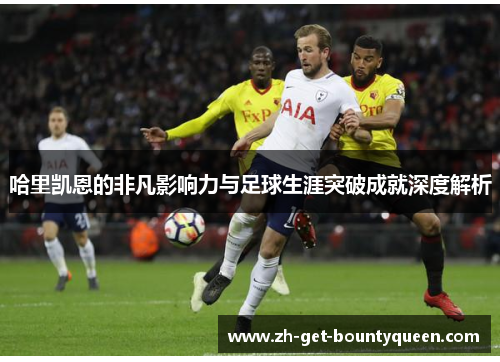 哈里凯恩的非凡影响力与足球生涯突破成就深度解析