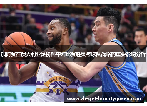 加时赛在澳大利亚足协杯中对比赛胜负与球队战略的重要影响分析