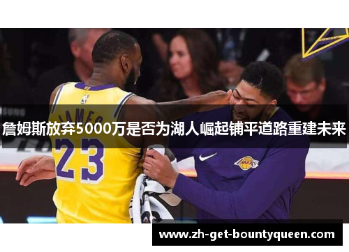 詹姆斯放弃5000万是否为湖人崛起铺平道路重建未来