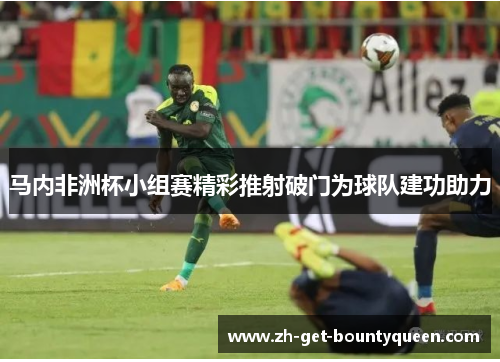 马内非洲杯小组赛精彩推射破门为球队建功助力